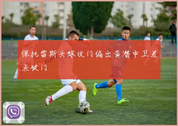 保托雷斯头球攻门偏出黄潜中卫差点破门